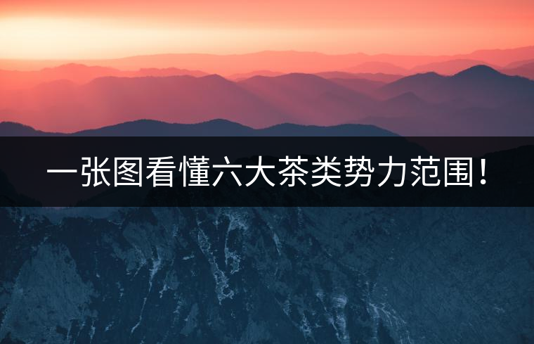 一張圖看懂六大茶類勢(shì)力范圍！
