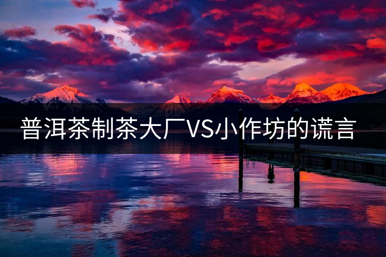 普洱茶制茶大廠VS小作坊的謊言你信幾個(gè)？