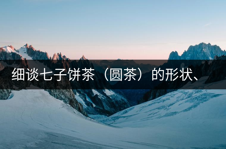 細談七子餅茶（圓茶）的形狀、色澤、特征