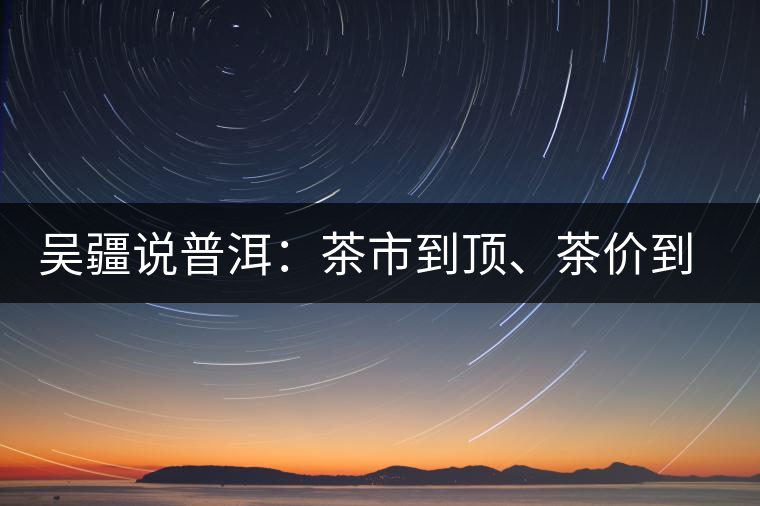 吳疆說普洱：茶市到頂、茶價(jià)到頂、概念到頂