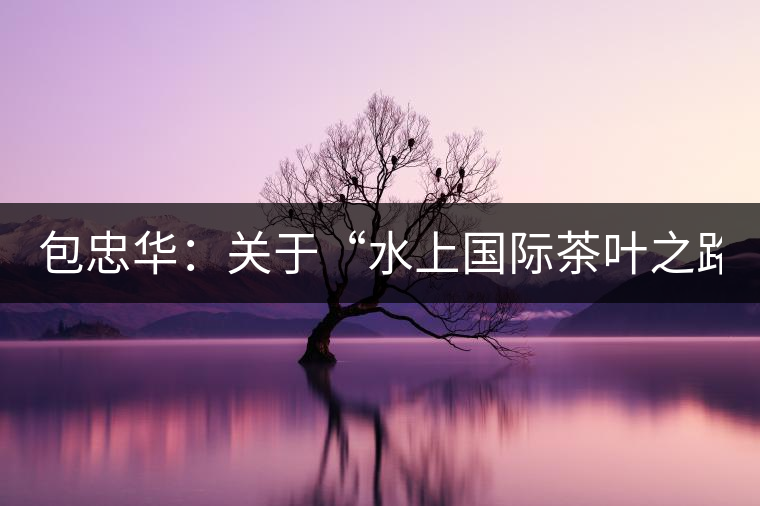 包忠華：關(guān)于“水上國際茶葉之路”的故事！
