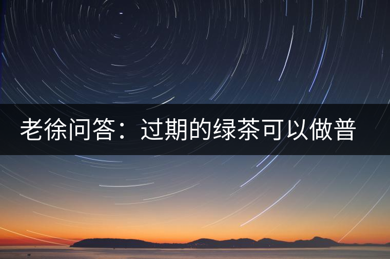 老徐問答：過期的綠茶可以做普洱茶嗎？