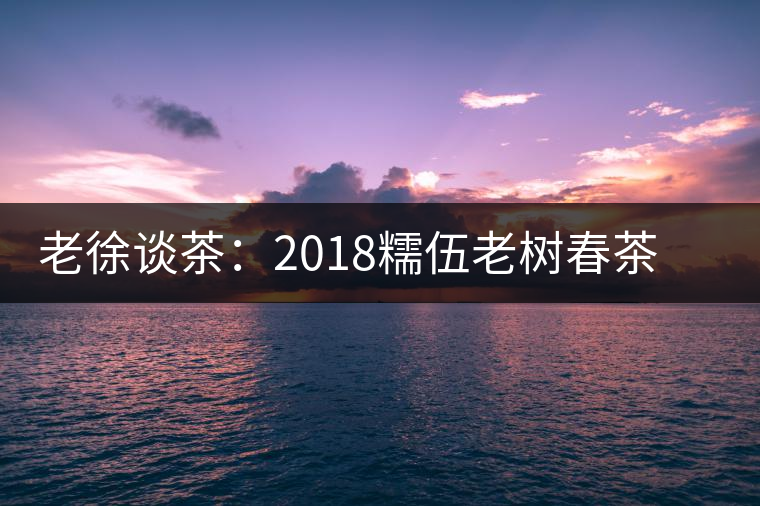 老徐談茶:2018糯伍老樹春茶(生茶)品鑒報告 老徐談茶:2018糯伍老樹春茶(生茶)品鑒報告