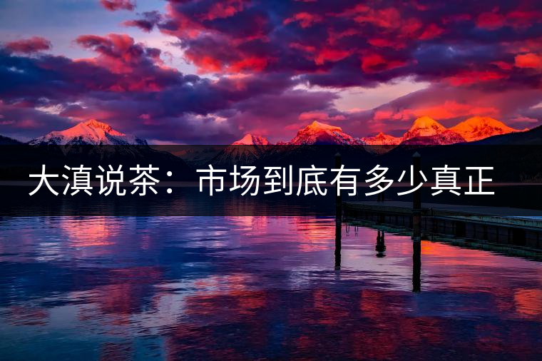大滇說(shuō)茶：市場(chǎng)到底有多少真正的古樹熟茶？