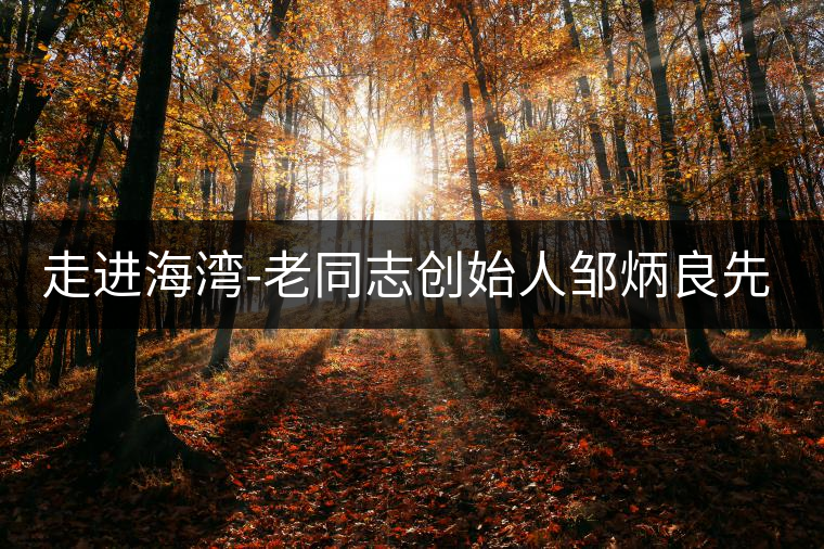 走進(jìn)海灣-老同志創(chuàng)始人鄒炳良先生！