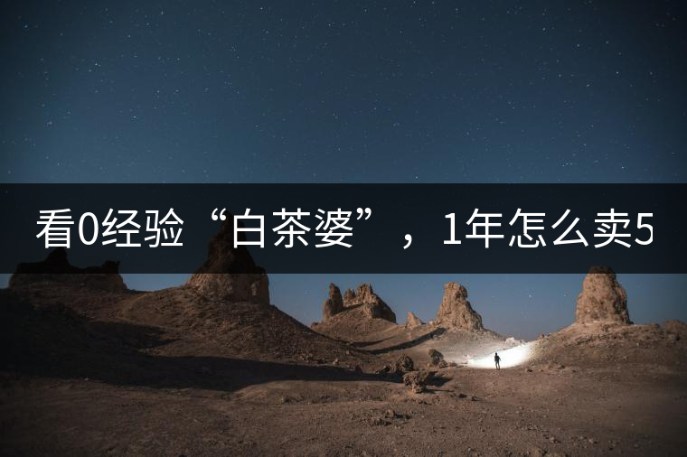 看0經(jīng)驗(yàn)“白茶婆”，1年怎么賣500萬(wàn)元白茶？