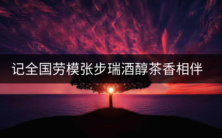 記全國勞模張步瑞酒醇茶香相伴創(chuàng)業(yè)人生