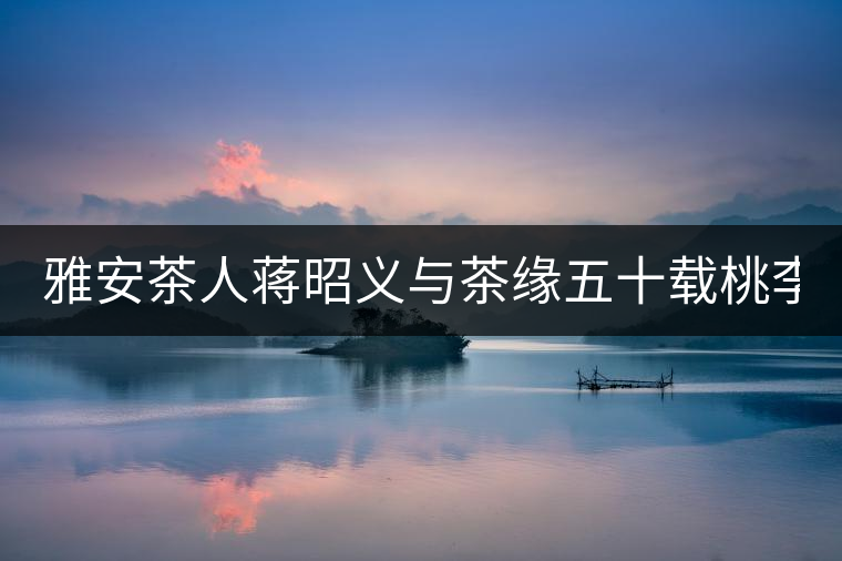 雅安茶人蔣昭義與茶緣五十載桃李天下 扶持茶人