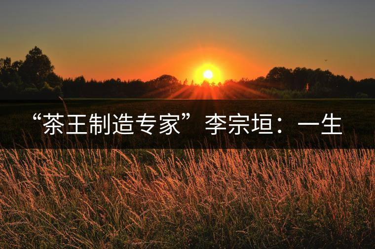 “茶王制造專家”李宗垣：一生事茶，其樂無窮