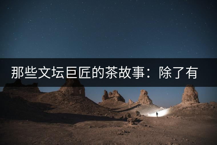 那些文壇巨匠的茶故事：除了有一支好筆，一顆好心，還有一張好嘴！