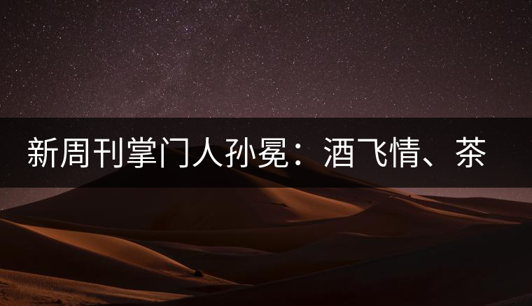 新周刊掌門人孫冕：酒飛情、茶歸真