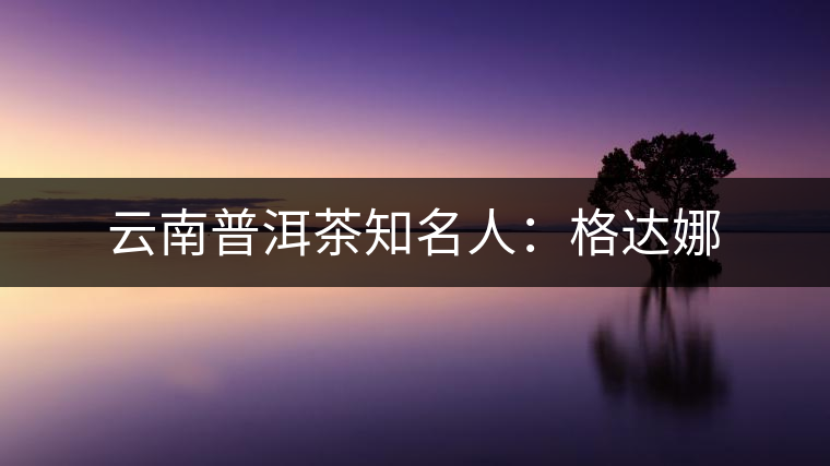 云南普洱茶知名人:格達(dá)娜 云南普洱茶知名人:格達(dá)娜