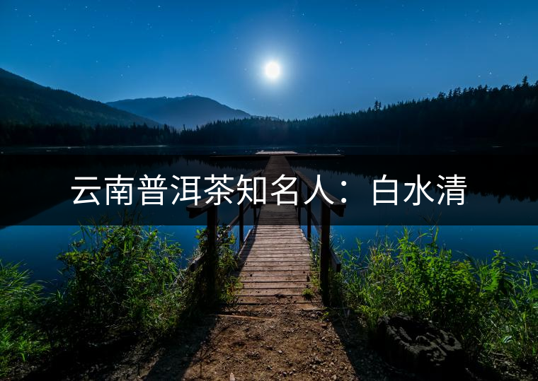 云南普洱茶知名人:白水清 云南普洱茶知名人:白水清