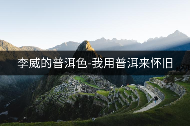 李威的普洱色-我用普洱來懷舊 李威的普洱色-我用普洱來懷舊