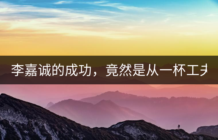 李嘉誠的成功，竟然是從一杯工夫茶開始的！