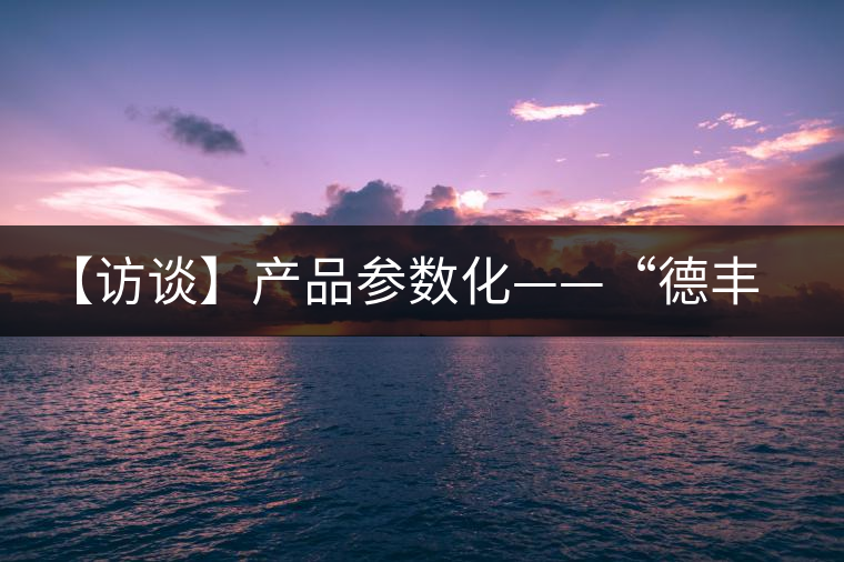 【訪談】產(chǎn)品參數(shù)化——“德豐昌”開啟透明交易模式