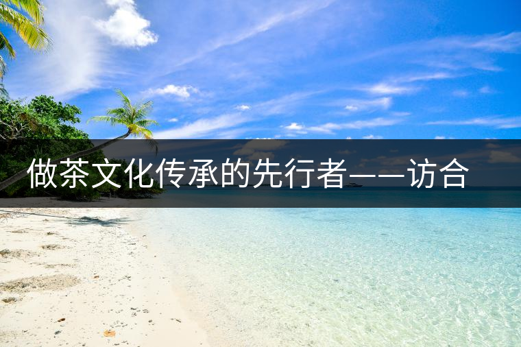 做茶文化傳承的先行者——訪合和昌茶業(yè)董事長鐘廣林