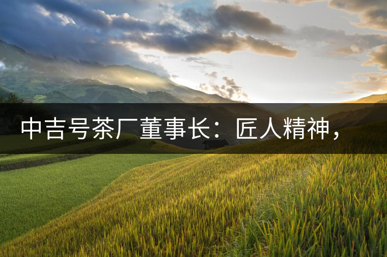 中吉號茶廠董事長：匠人精神，普洱茶人成就大業(yè)的砝碼