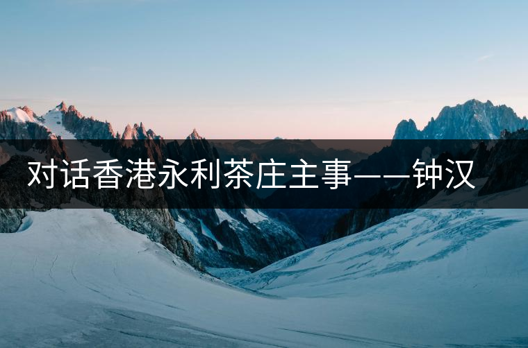 對(duì)話香港永利茶莊主事——鐘漢榮 對(duì)話香港永利茶莊主事——鐘漢榮