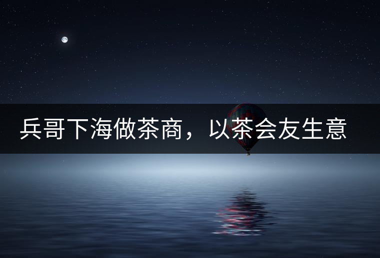 兵哥下海做茶商，以茶會友生意火