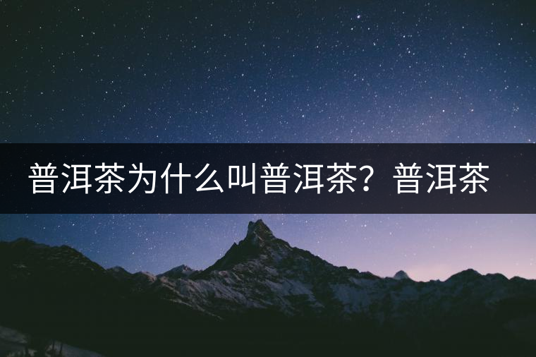 普洱茶為什么叫普洱茶？普洱茶神話史料都在這了