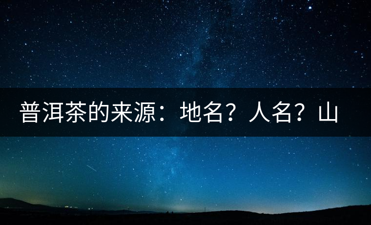 普洱茶的來源：地名？人名？山名？您更信哪一種？