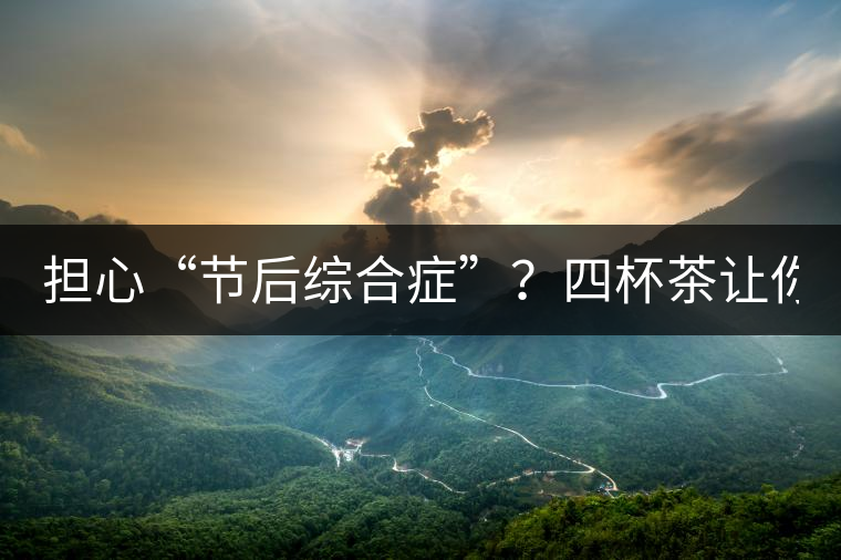 擔心“節(jié)后綜合癥”？四杯茶讓你滿血復活！