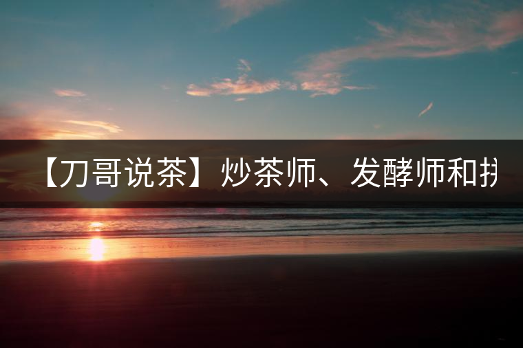 【刀哥說茶】炒茶師、發(fā)酵師和拼配師, 誰更吃香?