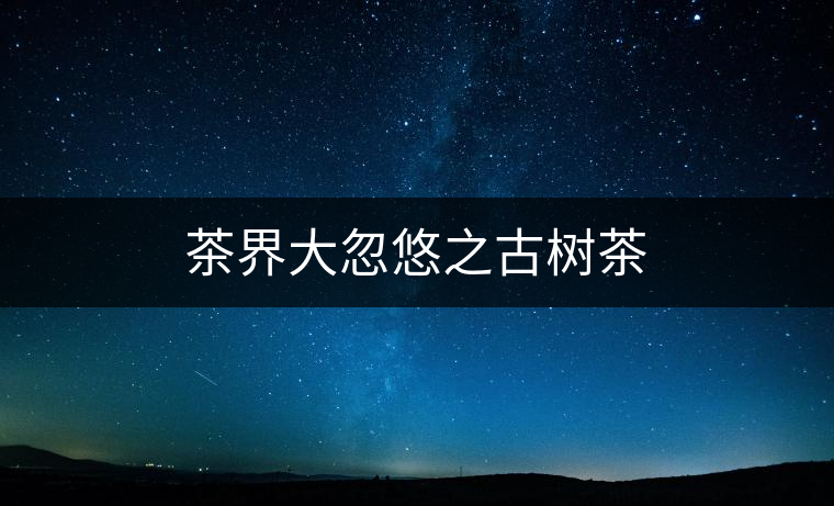 茶界大忽悠之古樹茶 茶界大忽悠之古樹茶