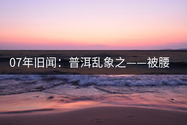 07年舊聞:普洱亂象之——被腰斬的古樹(shù)茶 07年舊聞:普洱亂象之——被腰斬的古樹(shù)茶