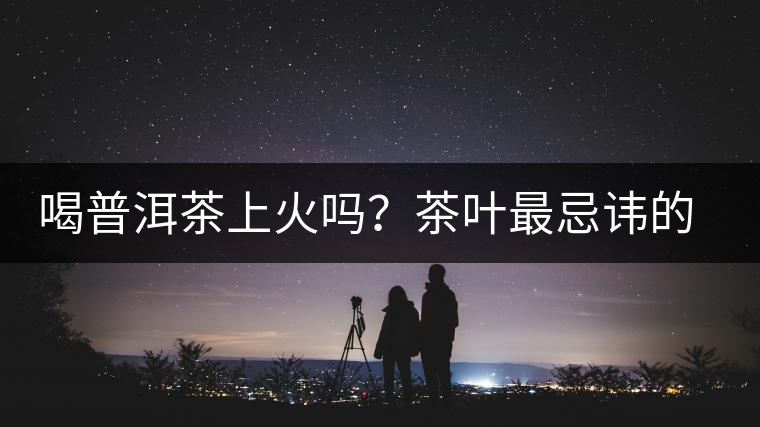 喝普洱茶上火嗎？茶葉最忌諱的十大味道