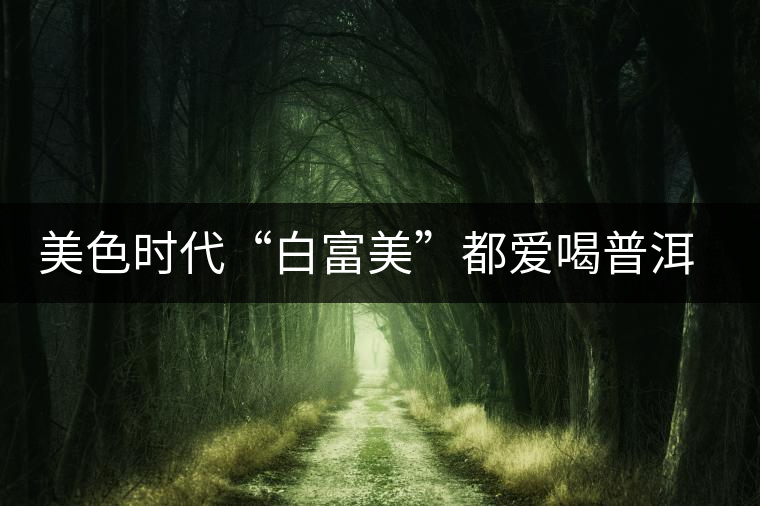 美色時代“白富美”都愛喝普洱茶美容？