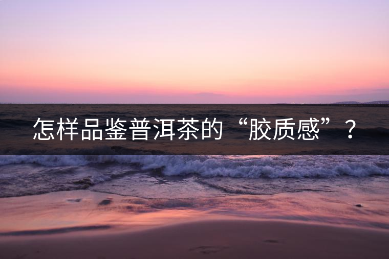 怎樣品鑒普洱茶的“膠質感”？