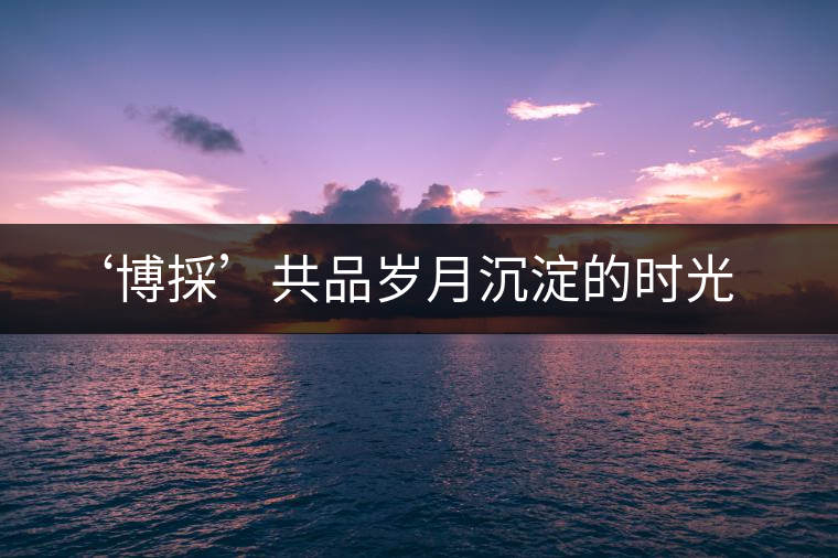 ‘博採’共品歲月沉淀的時光