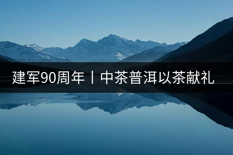 建軍90周年丨中茶普洱以茶獻(xiàn)禮，以茶致敬--將軍班章餅