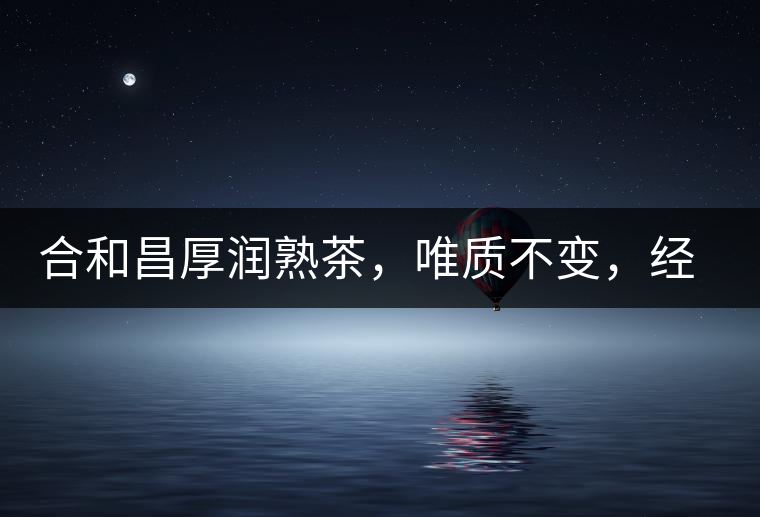 合和昌厚潤熟茶，唯質(zhì)不變，經(jīng)典之上延續(xù)經(jīng)典！