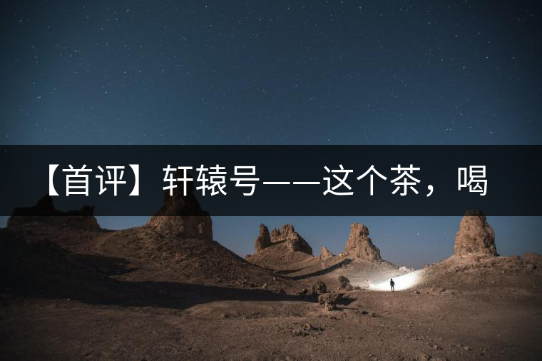 【首評(píng)】軒轅號(hào)——這個(gè)茶，喝的就是優(yōu)秀的綜合感受
