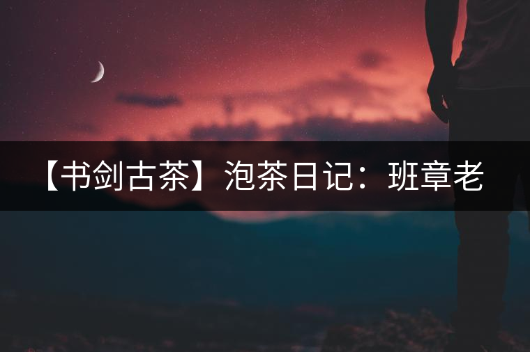 【書劍古茶】泡茶日記：班章老寨，你知多少？