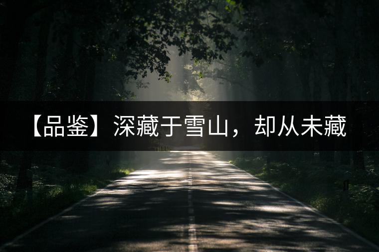 【品鑒】深藏于雪山，卻從未藏住那芳香與甘甜