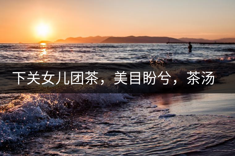 下關(guān)女兒團(tuán)茶，美目盼兮，茶湯里盡是柔情