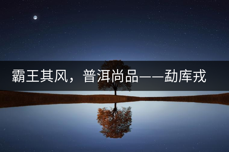 霸王其風(fēng)，普洱尚品——勐庫戎氏喬木王