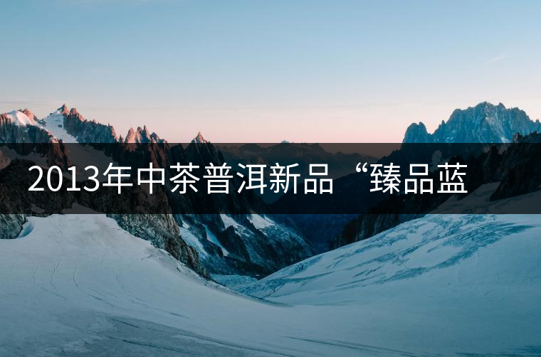 2013年中茶普洱新品“臻品藍印”產(chǎn)品詳細介紹