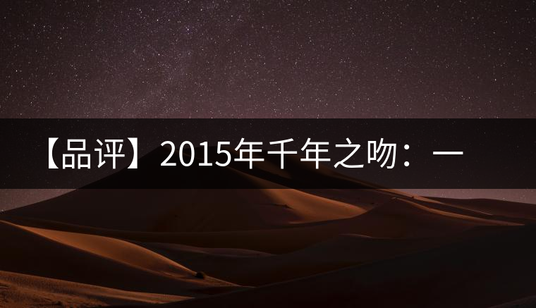 【品評(píng)】2015年千年之吻：一款以愛(ài)之名、傳遞美好的普洱生茶