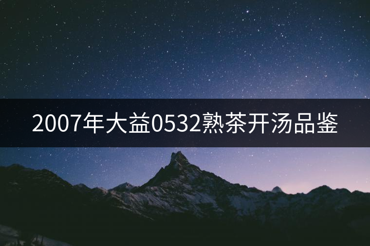 2007年大益0532熟茶開湯品鑒