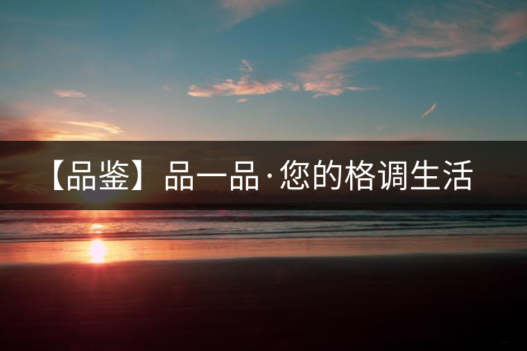 【品鑒】品一品·您的格調生活 【品鑒】品一品·您的格調生活