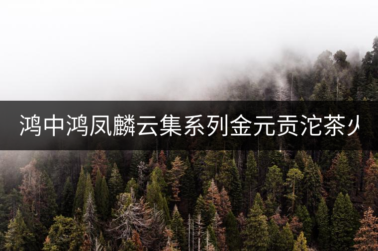 鴻中鴻鳳麟云集系列金元貢沱茶火熱上市！
