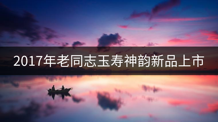 2017年老同志玉壽神韻新品上市
