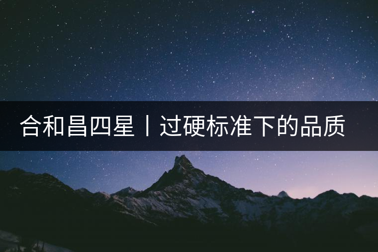 合和昌四星丨過硬標(biāo)準(zhǔn)下的品質(zhì)，才值得時間沉淀！