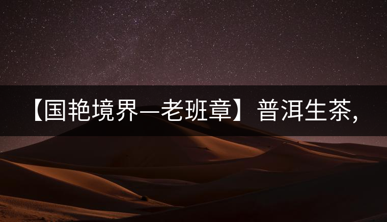 【國艷境界—老班章】普洱生茶,2017年限量餅榮耀上市啦！