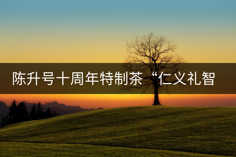 陳升號十周年特制茶“仁義禮智信”重磅來襲！